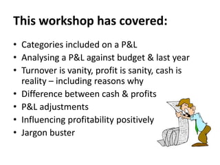 This workshop has covered:
• Categories included on a P&L
• Analysing a P&L against budget & last year
• Turnover is vanity, profit is sanity, cash is
reality – including reasons why
• Difference between cash & profits
• P&L adjustments
• Influencing profitability positively
• Jargon buster

 