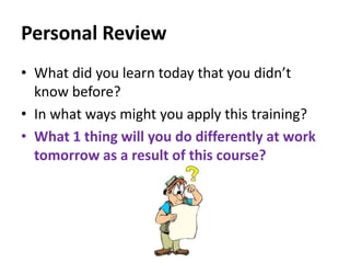 Personal Review
• What did you learn today that you didn’t
know before?
• In what ways might you apply this training?
• What 1 thing will you do differently at work
tomorrow as a result of this course?

 