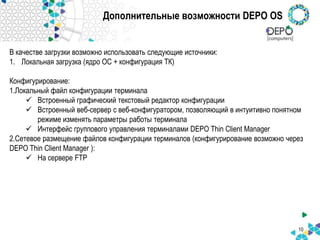 Дополнительные возможности DEPO OS
В качестве загрузки возможно использовать следующие источники:
1. Локальная загрузка (ядро ОС + конфигурация ТК)
Конфигурирование:
1.Локальный файл конфигурации терминала
 Встроенный графический текстовый редактор конфигурации
 Встроенный веб-сервер с веб-конфигуратором, позволяющий в интуитивно понятном
режиме изменять параметры работы терминала
 Интерфейс группового управления терминалами DEPO Thin Client Manager
2.Сетевое размещение файлов конфигурации терминалов (конфигурирование возможно через
DEPO Thin Client Manager ):
 На сервере FTP
10
 