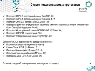 Список поддерживаемых протоколов
 Протокол RDP 7.0, встроенный клиент FreeRDP 1.0
 Протокол RDP 6.1, встроенный клиент Rdesktop 1.7.1
 Протокол Citrix ICA, встроенный ICA Client 12.0
 Поддержка работы с виртуальными машинами VMWare, встроенный клиент VMware View
Open Client (без поддержки PCoIP)
 Протокол NX, встроенный клиент NOMACHINE NX Client 3.4;
 Протокол X11/XDM с поддержкой SSH
 Протокол VNC встроенный клиент TightVNC 1.2.9
Дополнительные возможности и встроенные клиенты:
 Встроенный эмулятор терминала (xterm)
 Клиент Voice IP SIP (LinPhone 1.5.1)
 Интернет браузер (Web Browser 3.5.16)
 Проигрыватель медиафайлов (MPlayer 1.0)
 Поддержка Java (Java 1.6.0 Update 27)
Возможности доработки ограничены, согласуется по запросу.
11
 