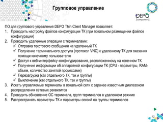 Групповое управление
ПО для группового управления DEPO Thin Client Manager позволяет:
1. Проводить настройку файлов конфигурации ТК (при локальном размещении файлов
конфигурации)
2. Проводить удаленные операции с терминалами:
 Отправка текстового сообщения на удаленный ТК
 Получение терминального доступа (протокол VNC) к удаленному ТК для оказания
помощи конечному пользователю
 Доступ к веб-интерфейсу конфигурирования, расположенному на конечном ТК
 Получение информации об аппаратной конфигурации ТК (CPU - параметры, RAM-
объем, количество занятой процессами)
 Перезагрузка (как отдельного ТК, так и группы)
 Выключение (как отдельного ТК, так и группы)
3. Искать управляемые терминалы в локальной сети с заранее известным диапазоном
распределения сетевых реквизитов
4. Проводить обновление ОС терминала, групп терминалов в удаленном режиме
5. Распространять параметры ТК и параметры сессий на группы терминалов
12
 