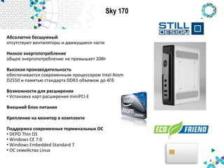 Sky 170
4
Абсолютно бесшумный
отсутствуют вентиляторы и движущиеся части
Низкое энергопотребление
общее энергопотребление не превышает 20Вт
Высокая производительность
обеспечивается современным процессором Intel Atom
D2550 и памятью стандарта DDR3 объемом до 4Гб
Возможности для расширения
• Установка карт расширения miniPCI-E
Внешний блок питания
Крепление на монитор в комплекте
Поддержка современных терминальных ОС
• DEPO Thin OS
• Windows CE 7.0
• Windows Embedded Standard 7
• ОС семейства Linux
 