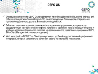 DEPO OS
 Операционная система DEPO OS представляет из себя надежную современную систему для
рабочих станций типа Тонкий Клиент (ТК), поддерживающую большинство современных
протоколов удаленного доступа. Базируется на ядре Linux.
 Обладает широкими возможностями конфигурирования и управления, которые могут
осуществляться как через web интерфейс, локально и удаленно, так и с помощью мощного и
удобного кроссплатформенного средства централизованного управления - программы DEPO
Thin Client Manager (поставляется отдельно).
 Web интерфейс и DEPO Thin Client Manager имеют удобный и дружественный графический
интерфейс, который максимально облегчает работу по настройке терминалов.
8
 