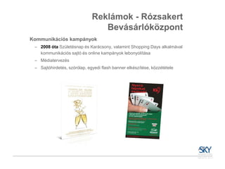 Reklámok - Rózsakert
                                 Bevásárlóközpont
Kommunikációs kampányok
 ‒ 2008 óta Születésnap és Karácsony, valamint Shopping Days alkalmával
   kommunikációs sajtó és online kampányok lebonyolítása
 ‒ Médiatervezés
 ‒ Sajtóhirdetés, szórólap, egyedi flash banner elkészítése, közzététele
 