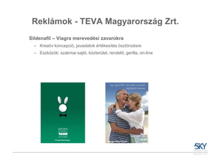 Reklámok - TEVA Magyarország Zrt.
Sildenafil – Viagra merevedési zavarokra
  – Kreatív koncepció, javaslatok értékesítés ösztönzésre
  – Eszközök: szakmai sajtó, közterület, rendelő, gerilla, on-line
 