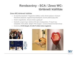 Rendezvény - SCA / Zewa WC-
                           történeti kiállítás
Zewa WC-történeti kiállítás
  –   Az esemény összetevői: Tárgykultúra kiállítás, kortárs alkotói pályázat, művészeti
      főiskolások pályázata, nagyközönség fotópályázat, árverés jótékonysági célra
  –   Kreatív megvalósítás: „Ahová a király is gyalog jár”
  –   Eszközök: program logó, nyilvános WC-ajtó a középpontban, TV tag (5 mp),
      óriásplakát, metró plakát, citylight, POS anyagok – humoros freecard termékmintával
  –   Eredmény: 25.000 látogató, 30 millió Ft értékű média-megjelenés
 