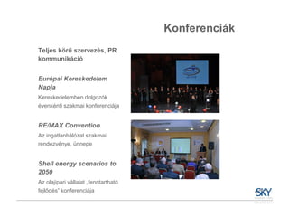 Konferenciák
Teljes körű szervezés, PR
kommunikáció


Európai Kereskedelem
Napja
Kereskedelemben dolgozók
évenkénti szakmai konferenciája


RE/MAX Convention
Az ingatlanhálózat szakmai
rendezvénye, ünnepe


Shell energy scenarios to
2050
Az olajipari vállalat „fenntartható
fejlődés” konferenciája
 