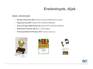 Eredmények, díjak
Díjak, elismerések
  – Golden Dove Díj 2007 (Zewa-Coldrex Náthakommandó)
  – Hipnózis Díj 2007 (Zewa WC-történeti kiállítás)
  – Arany Penge 2008 Ezüst Díj (Zewa WC-történeti kiállítás)
  – CSR Best Practice 2010 (V. Coop Rally)
  – Felhasználóbarát Honlap 2011 (www.coop.hu)
 