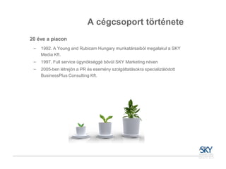 A cégcsoport története
20 éve a piacon
 ‒   1992. A Young and Rubicam Hungary munkatársaiból megalakul a SKY
     Media Kft.
 ‒   1997. Full service ügynökséggé bővül SKY Marketing néven
 ‒   2005-ben létrejön a PR és esemény szolgáltatásokra specializálódott
     BusinessPlus Consulting Kft.
 