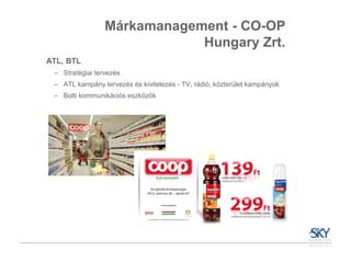 Márkamanagement - CO-OP
                             Hungary Zrt.
ATL, BTL
 – Stratégiai tervezés
 – ATL kampány tervezés és kivitelezés - TV, rádió, közterület kampányok
 – Bolti kommunikációs eszközök
 