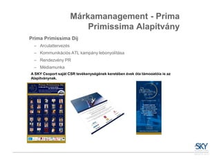 Márkamanagement - Prima
                          Primissima Alapítvány
Prima Primissima Díj
  – Arculattervezés
  – Kommunikációs ATL kampány lebonyolítása
  – Rendezvény PR
  – Médiamunka
A SKY Csoport saját CSR tevékenységének keretében évek óta támogatója is az
Alapítványnak.
 