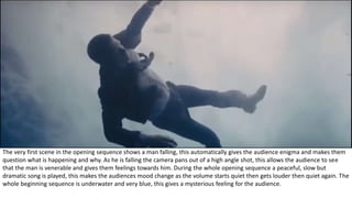 The very first scene in the opening sequence shows a man falling, this automatically gives the audience enigma and makes them
question what is happening and why. As he is falling the camera pans out of a high angle shot, this allows the audience to see
that the man is venerable and gives them feelings towards him. During the whole opening sequence a peaceful, slow but
dramatic song is played, this makes the audiences mood change as the volume starts quiet then gets louder then quiet again. The
whole beginning sequence is underwater and very blue, this gives a mysterious feeling for the audience.
 