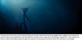 the long shot of the male character being held by the foot by a giant hand and being dragged down suggests a lot towards the
audience about how insignificant and venerable the character is and makes them feel feelings towards him. In the original clip
there is a faint skull being created, this gives the audience an idea about the theme of the film and that it is not happy.
 