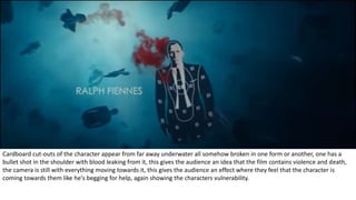 Cardboard cut-outs of the character appear from far away underwater all somehow broken in one form or another, one has a
bullet shot in the shoulder with blood leaking from it, this gives the audience an idea that the film contains violence and death,
the camera is still with everything moving towards it, this gives the audience an effect where they feel that the character is
coming towards them like he's begging for help, again showing the characters vulnerability.
 