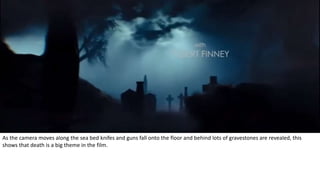 As the camera moves along the sea bed knifes and guns fall onto the floor and behind lots of gravestones are revealed, this
shows that death is a big theme in the film.
 