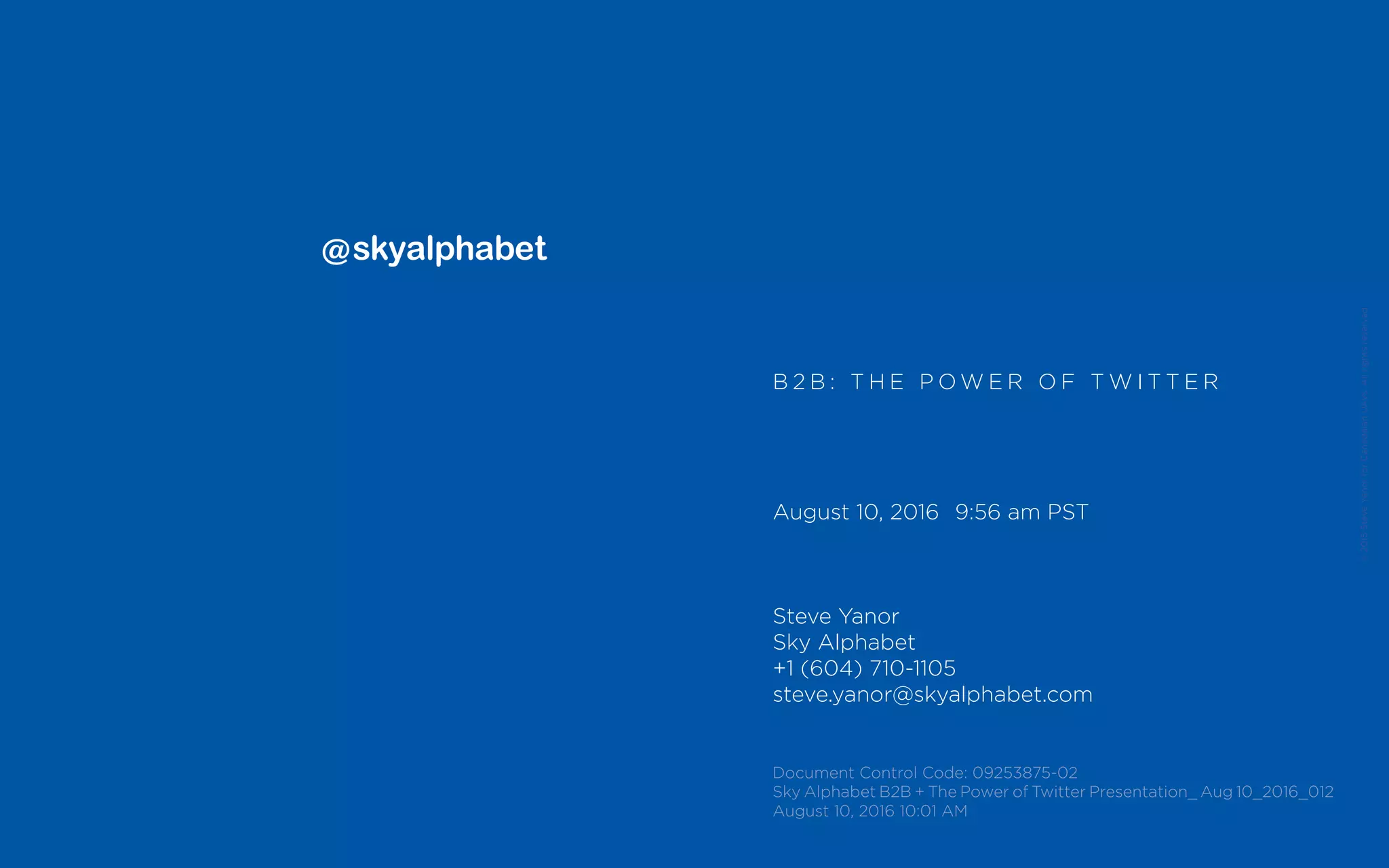 ©2015SteveYanorforCanadaianUAVs.Allrightsreserved.
B 2 B : T H E P O W E R O F T W I T T E R
August 10, 2016	 9:56 am PST
Steve Yanor
Sky Alphabet
+1 (604) 710-1105
steve.yanor@skyalphabet.com
Document Control Code: 09253875-02
Sky Alphabet B2B + The Power of Twitter Presentation_ Aug 10_2016_012
August 10, 2016 10:01 AM
 