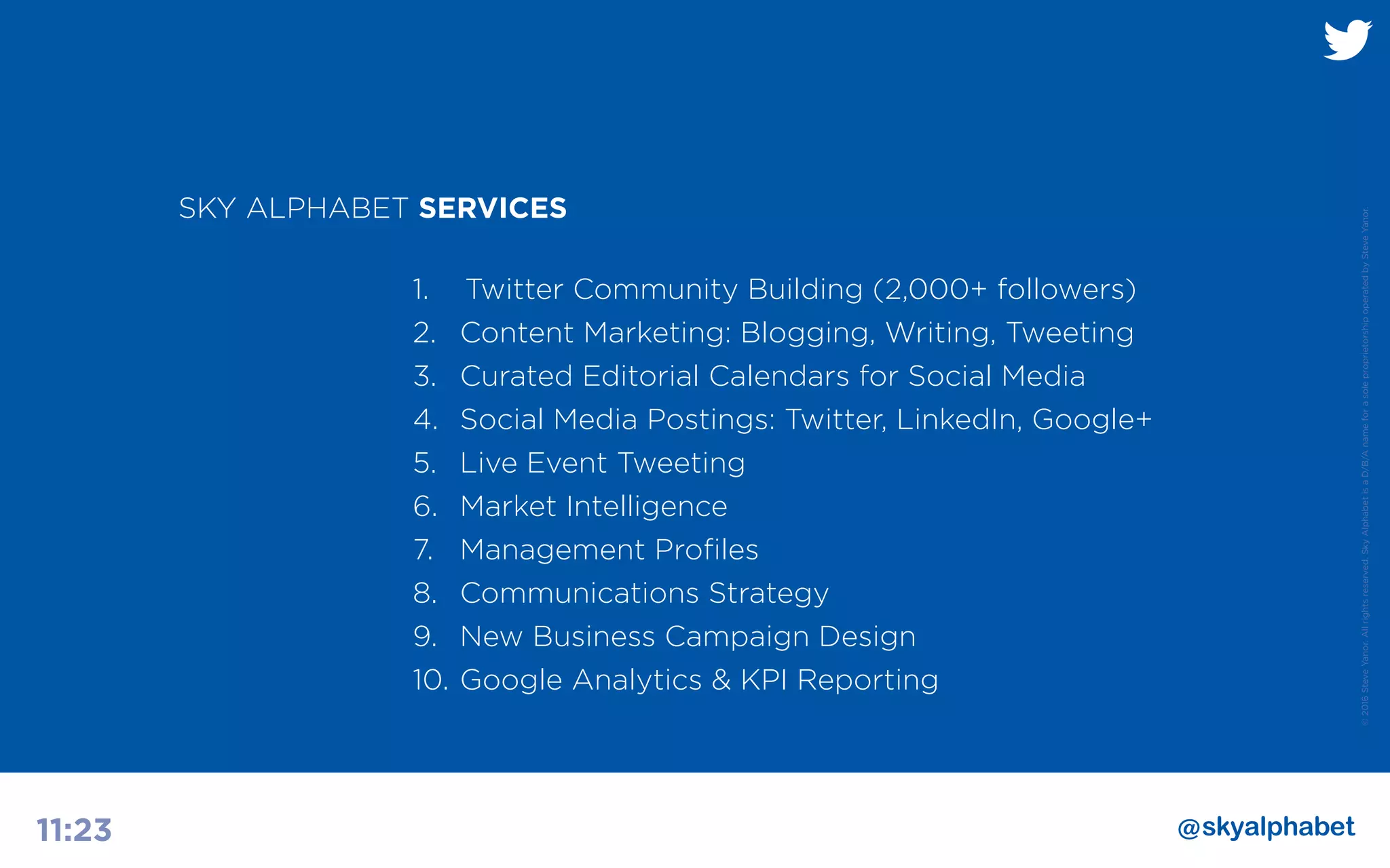 ©2016SteveYanor.Allrightsreserved.SkyAlphabetisaD/B/AnameforasoleproprietorshipoperatedbySteveYanor.
11:23
1.	 	Twitter Community Building (2,000+ followers)
2.	 Content Marketing: Blogging, Writing, Tweeting
3.	 Curated Editorial Calendars for Social Media
4.	 Social Media Postings: Twitter, LinkedIn, Google+
5.	 Live Event Tweeting
6.	 Market Intelligence
7.	 Management Profiles
8.	 Communications Strategy
9.	 New Business Campaign Design
10.	Google Analytics & KPI Reporting
SKY ALPHABET SERVICES
 