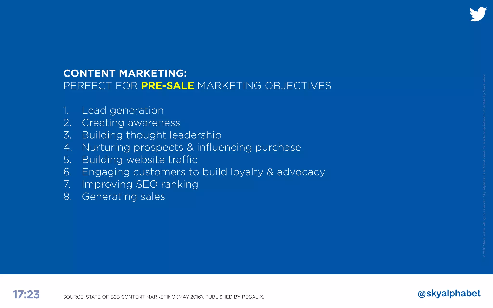 ©2016SteveYanor.Allrightsreserved.SkyAlphabetisaD/B/AnameforasoleproprietorshipoperatedbySteveYanor.
17:23
CONTENT MARKETING:
PERFECT FOR PRE-SALE MARKETING OBJECTIVES
1. 		Lead generation
2. 		Creating awareness
3. 		Building thought leadership
4. 		Nurturing prospects & influencing purchase
5. 		Building website traffic
6. 		Engaging customers to build loyalty & advocacy
7. 		Improving SEO ranking
8. 		Generating sales
SOURCE: STATE OF B2B CONTENT MARKETING (MAY 2016). PUBLISHED BY REGALIX.
 
