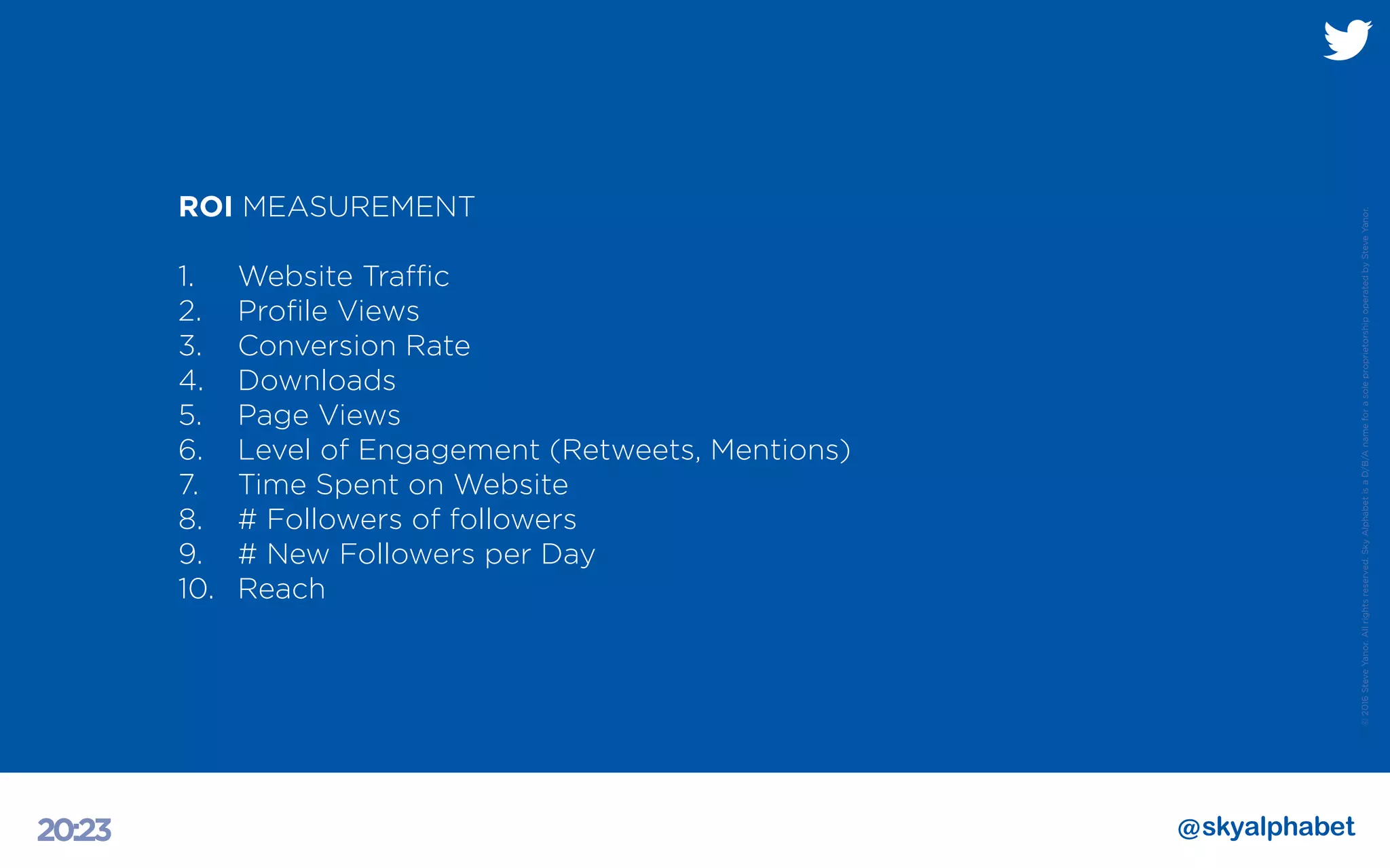 ©2016SteveYanor.Allrightsreserved.SkyAlphabetisaD/B/AnameforasoleproprietorshipoperatedbySteveYanor.
20:23
ROI MEASUREMENT
1. 	 Website Traffic
2.	 Profile Views
3. 	 Conversion Rate
4. 	 Downloads
5. 	 Page Views
6. 	 Level of Engagement (Retweets, Mentions)
7. 	 Time Spent on Website
8.	 # Followers of followers
9.	 # New Followers per Day
10.	Reach
 