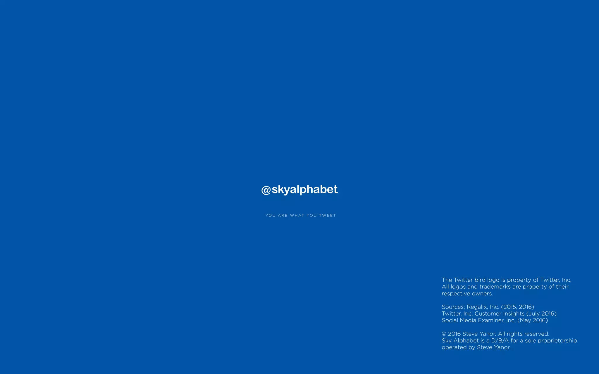 YO U A R E W H AT YO U T W E E T
The Twitter bird logo is property of Twitter, Inc.
All logos and trademarks are property of their
respective owners.
Sources: Regalix, Inc. (2015, 2016)
Twitter, Inc. Customer Insights (July 2016)
Social Media Examiner, Inc. (May 2016)
© 2016 Steve Yanor. All rights reserved.
Sky Alphabet is a D/B/A for a sole proprietorship
operated by Steve Yanor.
 