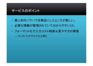 サービスのポイント
• 個人的のノウハウを商品にしたところが新しい。
• 必要な情報が整理されていて分かりやすいUI。
• フォーマット化で入力コスト削減＆見やすさの実現
– クックパッドやナナピと同じ
 