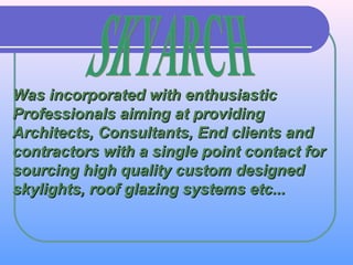 Was incorporated with enthusiasticWas incorporated with enthusiastic
Professionals aiming at providingProfessionals aiming at providing
Architects, Consultants, End clients andArchitects, Consultants, End clients and
contractors with a single point contact forcontractors with a single point contact for
sourcing high quality custom designedsourcing high quality custom designed
skylights, roof glazing systems etc...skylights, roof glazing systems etc...
 
