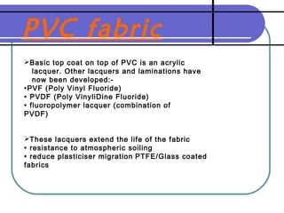 PVC fabric
Basic top coat on top of PVC is an acrylic
lacquer. Other lacquers and laminations have
now been developed:-
•PVF (Poly Vinyl Fluoride)
• PVDF (Poly VinyliDine Fluoride)
• fluoropolymer lacquer (combination of
PVDF)
These lacquers extend the life of the fabric
• resistance to atmospheric soiling
• reduce plasticiser migration PTFE/Glass coated
fabrics
 