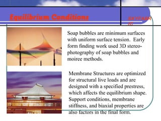 SKYFABR
IC
Equilibrium Conditions
Soap bubbles are minimum surfaces
with uniform surface tension. Early
form finding work used 3D stereo-
photography of soap bubbles and
moiree methods.
Membrane Structures are optimized
for structural live loads and are
designed with a specified prestress,
which affects the equilibrium shape.
Support conditions, membrane
stiffness, and biaxial properties are
also factors in the final form.
 