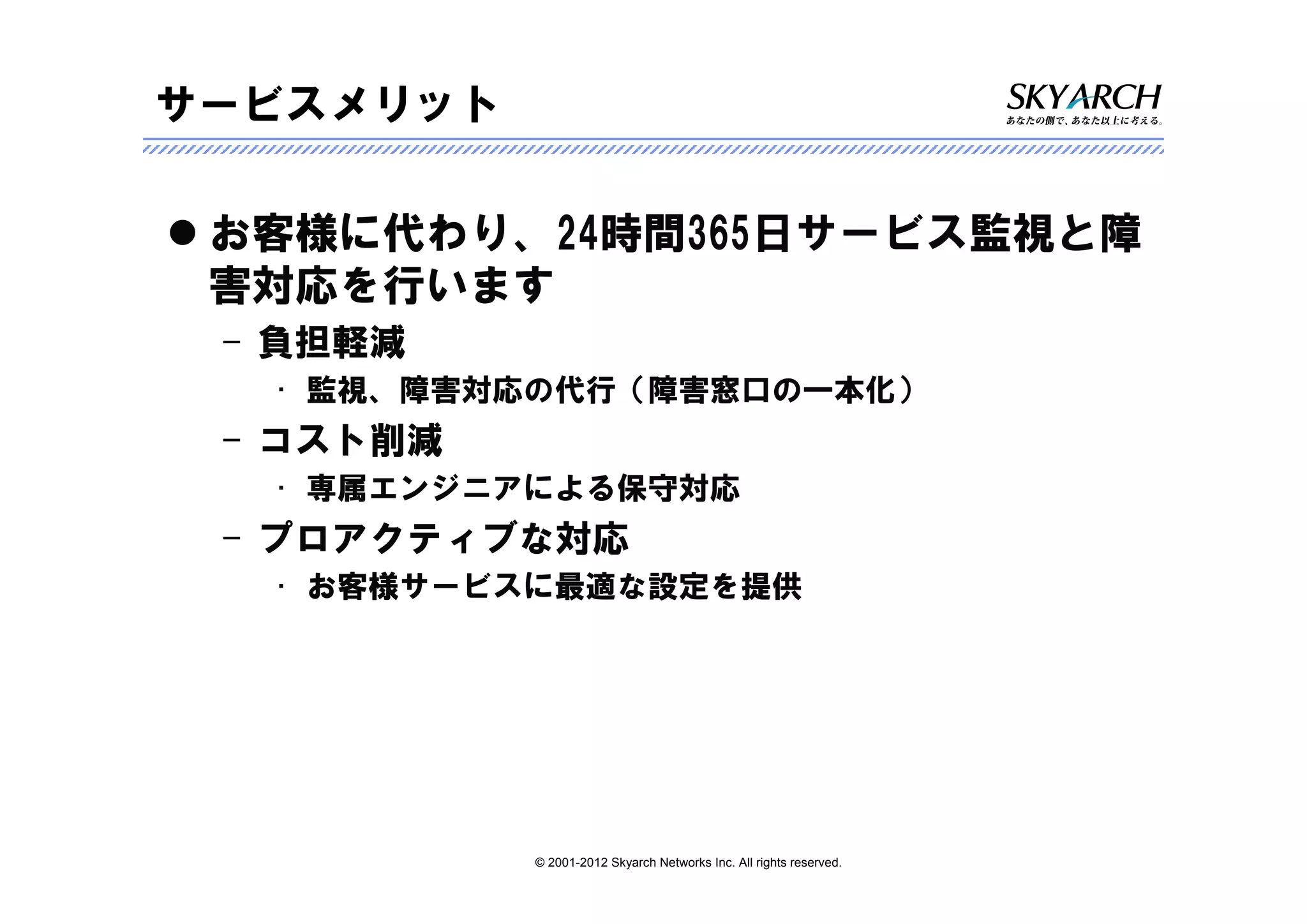 サービスメリット

 お客様に代わり、24時間365日サービス監視と障
 害対応を行います
 – 負担軽減
  • 監視、障害対応の代行（障害窓口の一本化）
 – コスト削減
  • 専属エンジニアによる保守対応
 – プロアクティブな対応
  • お客様サービスに最適な設定を提供




           © 2001-2012 Skyarch Networks Inc. All rights reserved.
 