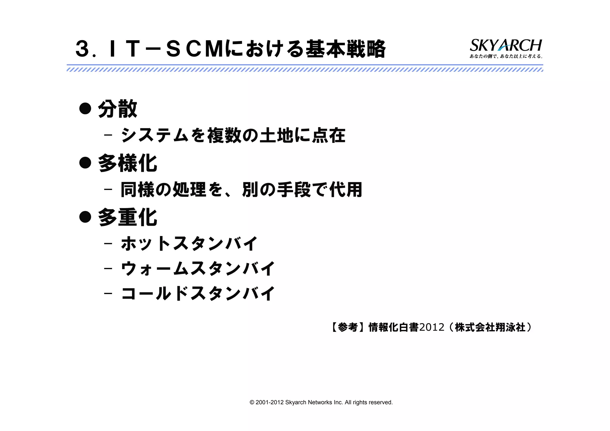 ３.ＩＴ－ＳＣＭにおける基本戦略

 分散
 – システムを複数の土地に点在
 多様化
 – 同様の処理を、別の手段で代用
 多重化
 – ホットスタンバイ
 – ウォームスタンバイ
 – コールドスタンバイ
                                       【参考】情報化白書2012（株式会社翔泳社）




          © 2001-2012 Skyarch Networks Inc. All rights reserved.
 