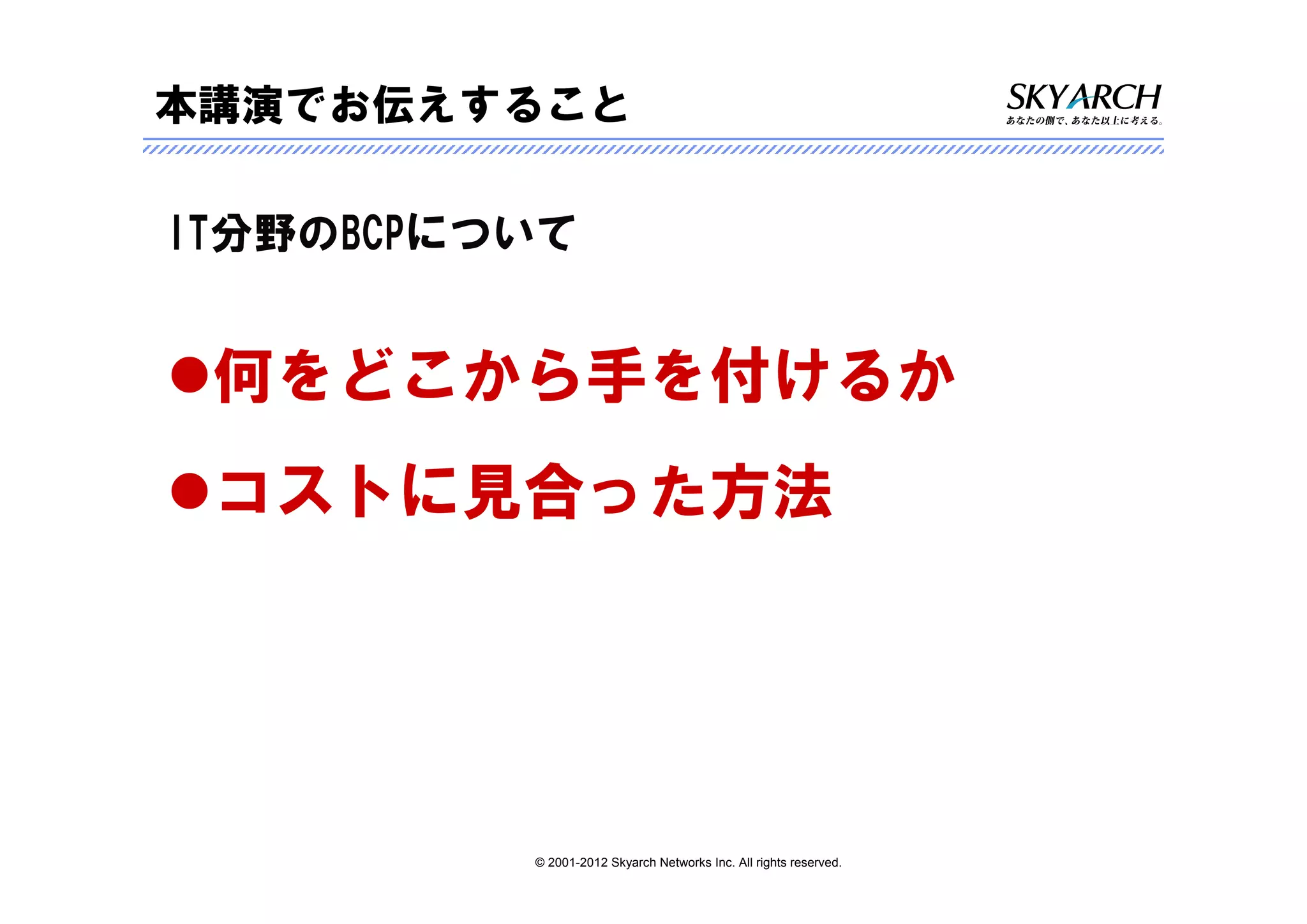 本講演でお伝えすること

IT分野のBCPについて


 何をどこから手を付けるか
 コストに見合った方法




          © 2001-2012 Skyarch Networks Inc. All rights reserved.
 