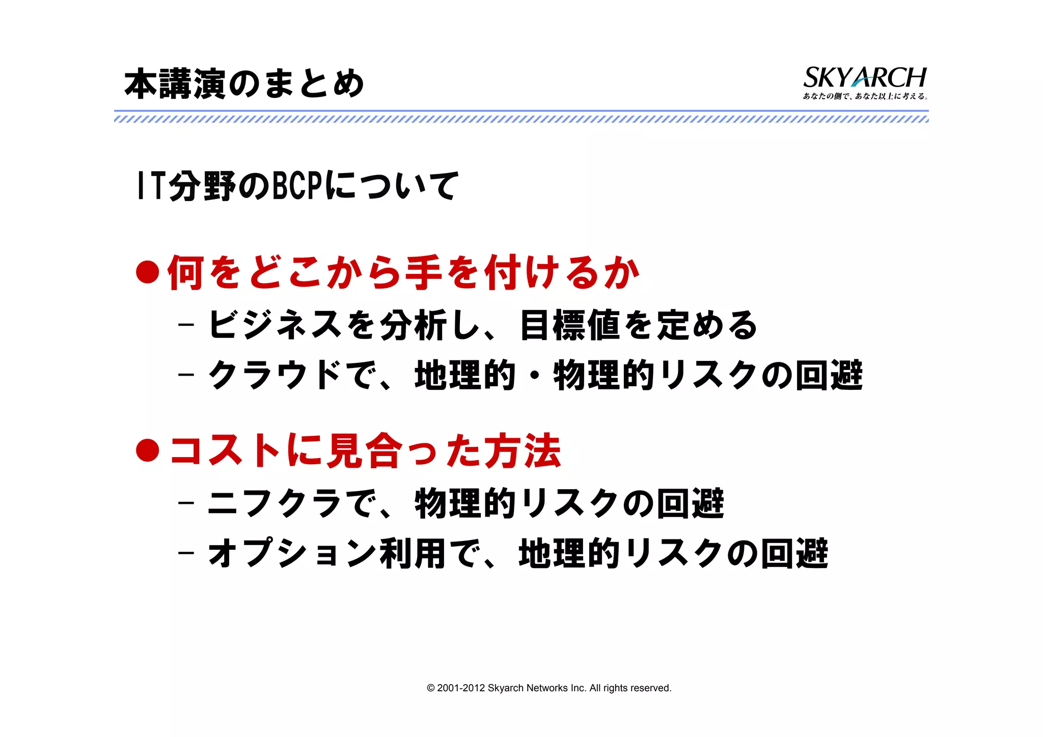 本講演のまとめ

IT分野のBCPについて

 何をどこから手を付けるか
 – ビジネスを分析し、目標値を定める
 – クラウドで、地理的・物理的リスクの回避

 コストに見合った方法
 – ニフクラで、物理的リスクの回避
 – オプション利用で、地理的リスクの回避


          © 2001-2012 Skyarch Networks Inc. All rights reserved.
 