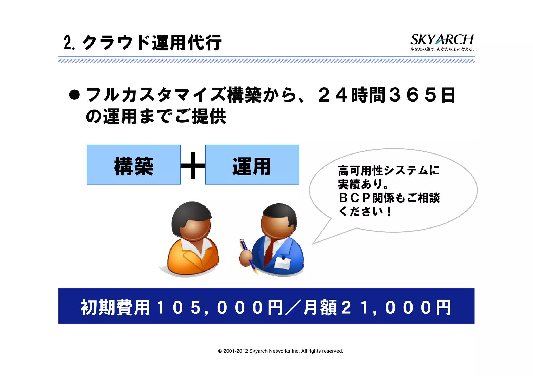 2.クラウド運用代行

 フルカスタマイズ構築から、２４時間３６５日
 の運用までご提供

   構築   ＋        運用                                            高可用性システムに
                                                               実績あり。
                                                               ＢＣＰ関係もご相談
                                                               ください！




 初期費用１０５,０００円／月額２１,０００円

            © 2001-2012 Skyarch Networks Inc. All rights reserved.
 