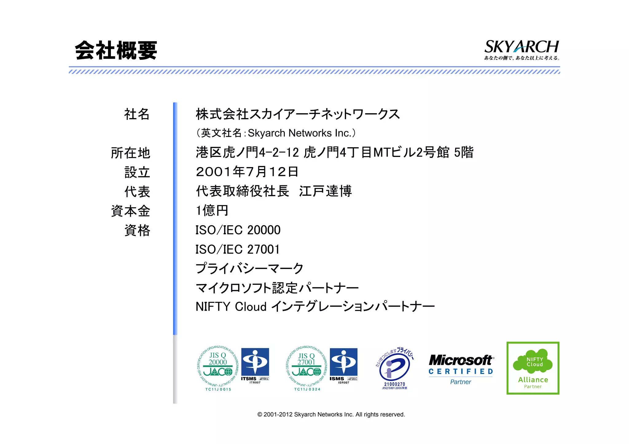会社概要

  社名   株式会社スカイアーチネットワークス
       （英文社名：Skyarch Networks Inc.）

 所在地   港区虎ノ門4-2-12 虎ノ門4丁目MTビル2号館 5階
  設立   ２００１年７月１２日
  代表   代表取締役社長 江戸達博
 資本金   1億円
  資格   ISO/IEC 20000
       ISO/IEC 27001
       プライバシーマーク
       マイクロソフト認定パートナー
       NIFTY Cloud インテグレーションパートナー




                 © 2001-2012 Skyarch Networks Inc. All rights reserved.
 