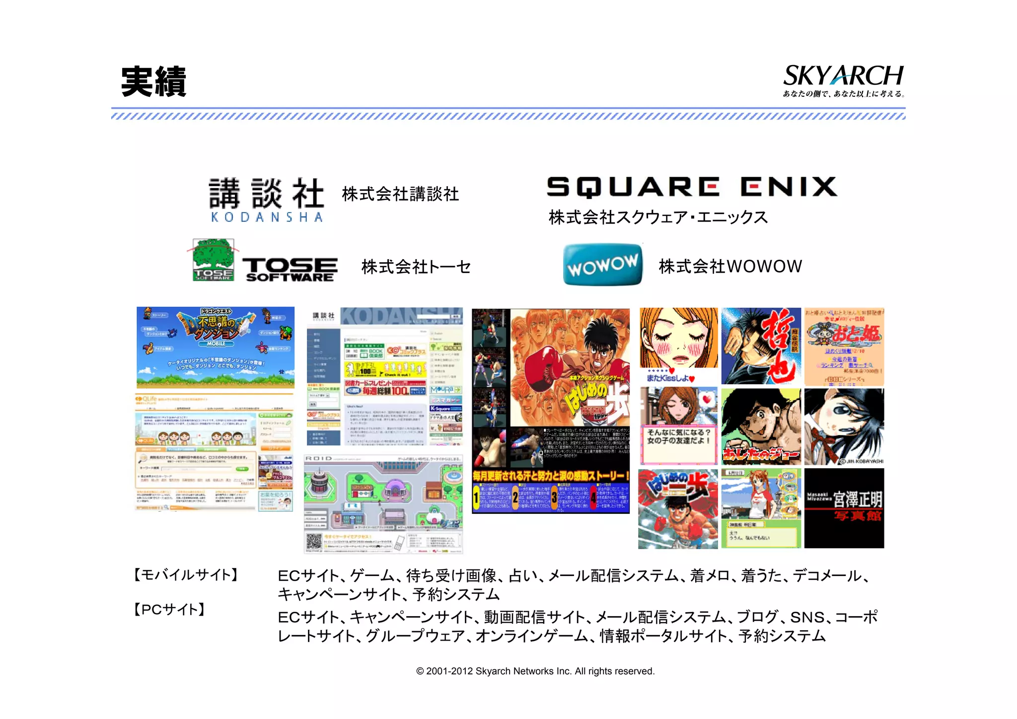 実績


                株式会社講談社
                                                   株式会社スクウェア・エニックス

                  株式会社トーセ                                                      株式会社WOWOW




【モバイルサイト】   ＥＣサイト、ゲーム、待ち受け画像、占い、メール配信システム、着メロ、着うた、デコメール、
            キャンペーンサイト、予約システム
【ＰＣサイト】
            ＥＣサイト、キャンペーンサイト、動画配信サイト、メール配信システム、ブログ、ＳＮＳ、コーポ
            レートサイト、グループウェア、オンラインゲーム、情報ポータルサイト、予約システム

                      © 2001-2012 Skyarch Networks Inc. All rights reserved.
 