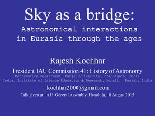 Sky as a bridge:
Astronomical interactions
in Eurasia through the ages
Rajesh Kochhar
President IAU Commission 41: History of Astronomy
Mathematics Department, Panjab University, Chandigarh, India
Indian Institute of Science Education & Research, Mohali, Punjab, India
rkochhar2000@gmail.com
Talk given at IAU General Assembly, Honolulu, 10 August 2015
 