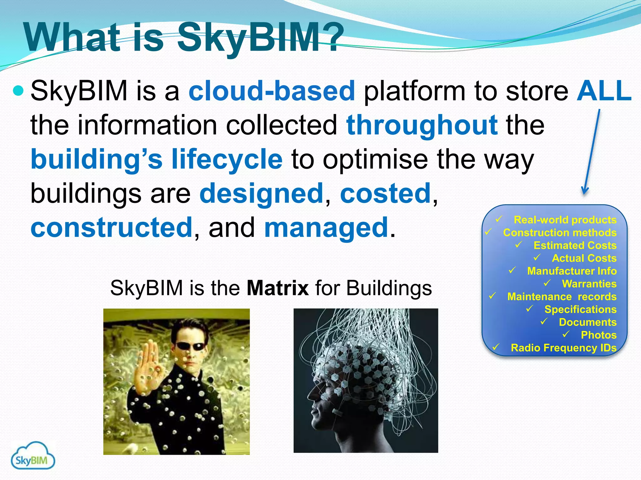What is SkyBIM?
 SkyBIM is a cloud-based platform to store ALL
 the information collected throughout the
 building‟s lifecycle to optimise the way
 buildings are designed, costed,
                                               Real-world products
 constructed, and managed.                   Construction methods
                                                 Estimated Costs
                                                    Actual Costs
                                                Manufacturer Info
                                                      Warranties
       SkyBIM is the Matrix for Buildings    Maintenance records
                                                   Specifications
                                                      Documents
                                                          Photos
                                              Radio Frequency IDs
 