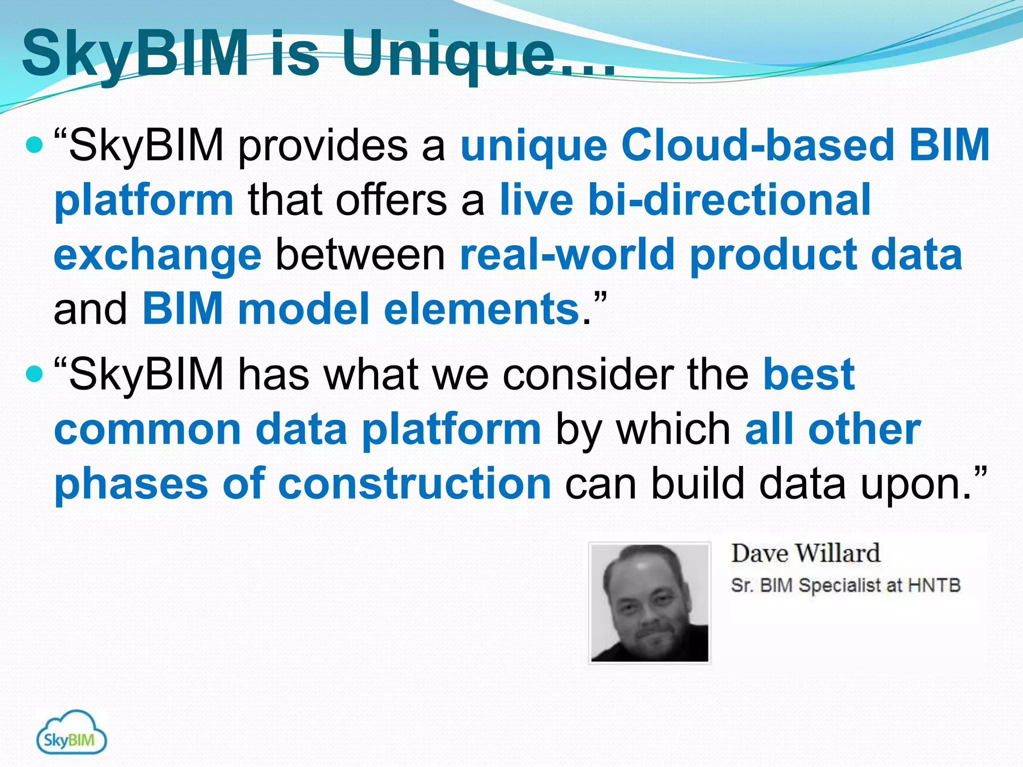 SkyBIM is Unique…
 “SkyBIM provides a unique Cloud-based BIM
  platform that offers a live bi-directional
  exchange between real-world product data
  and BIM model elements.”
 “SkyBIM has what we consider the best
  common data platform by which all other
  phases of construction can build data upon.”
 