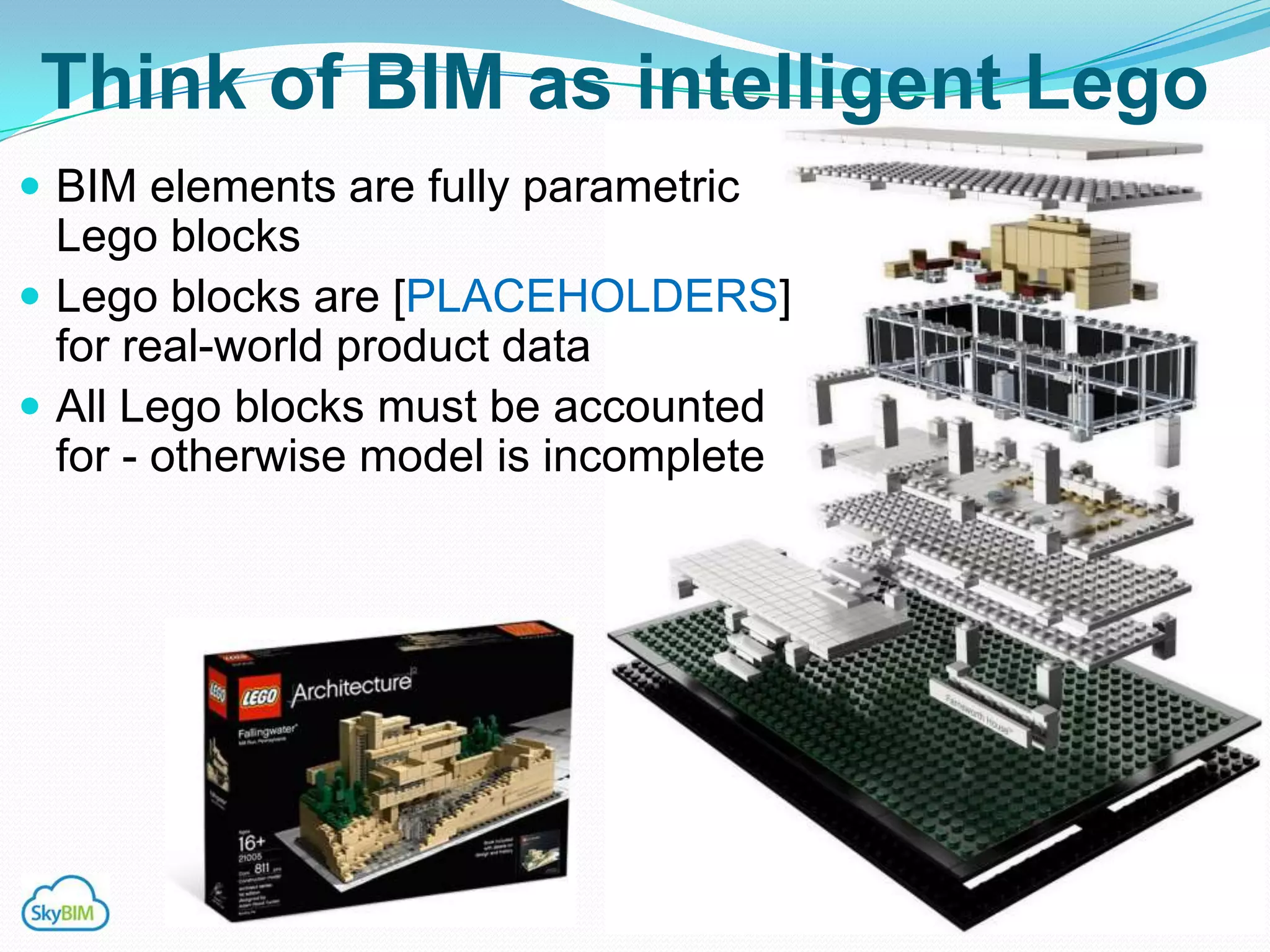 Think of BIM as intelligent Lego
 BIM elements are fully parametric
  Lego blocks
 Lego blocks are [PLACEHOLDERS]
  for real-world product data
 All Lego blocks must be accounted
  for - otherwise model is incomplete
 