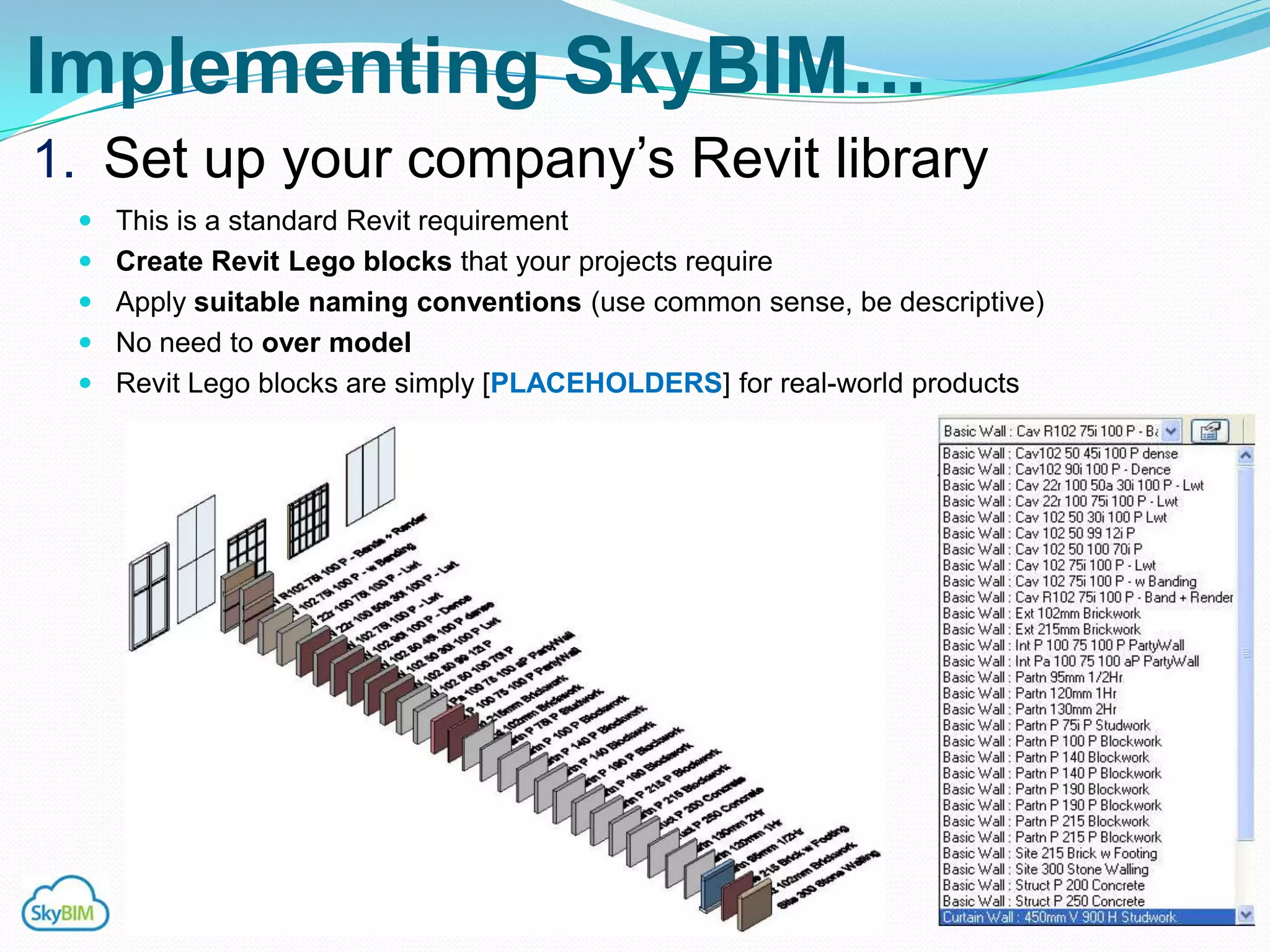 Implementing SkyBIM…
1. Set up your company‟s Revit library
  This is a standard Revit requirement
  Create Revit Lego blocks that your projects require
  Apply suitable naming conventions (use common sense, be descriptive)
  No need to over model
  Revit Lego blocks are simply [PLACEHOLDERS] for real-world products
 