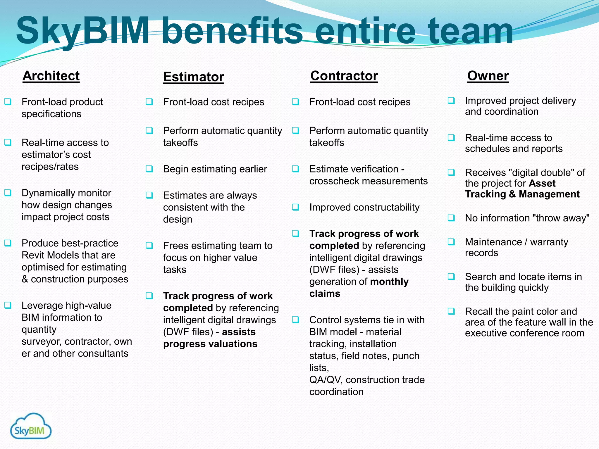 SkyBIM benefits entire team
    Architect                       Estimator                          Contractor                         Owner
   Front-load product             Front-load cost recipes           Front-load cost recipes           Improved project delivery
    specifications                                                                                        and coordination
                                 Perform automatic quantity          Perform automatic quantity
                                                                                                         Real-time access to
 Real-time access to               takeoffs                           takeoffs
                                                                                                          schedules and reports
    estimator‟s cost
    recipes/rates                  Begin estimating earlier          Estimate verification -           Receives "digital double" of
                                                                       crosscheck measurements            the project for Asset
   Dynamically monitor            Estimates are always                                                  Tracking & Management
    how design changes              consistent with the               Improved constructability
    impact project costs            design                                                               No information "throw away"
                                                                      Track progress of work
   Produce best-practice          Frees estimating team to           completed by referencing          Maintenance / warranty
    Revit Models that are           focus on higher value              intelligent digital drawings       records
    optimised for estimating        tasks                              (DWF files) - assists
    & construction purposes                                                                              Search and locate items in
                                                                       generation of monthly
                                                                                                          the building quickly
                                   Track progress of work             claims
   Leverage high-value             completed by referencing                                             Recall the paint color and
    BIM information to              intelligent digital drawings      Control systems tie in with        area of the feature wall in the
    quantity                        (DWF files) - assists              BIM model - material               executive conference room
    surveyor, contractor, own       progress valuations                tracking, installation
    er and other consultants                                           status, field notes, punch
                                                                       lists,
                                                                       QA/QV, construction trade
                                                                       coordination
 