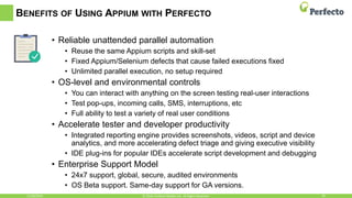 BENEFITS OF USING APPIUM WITH PERFECTO
• Reliable unattended parallel automation
• Reuse the same Appium scripts and skill-set
• Fixed Appium/Selenium defects that cause failed executions fixed
• Unlimited parallel execution, no setup required
• OS-level and environmental controls
• You can interact with anything on the screen testing real-user interactions
• Test pop-ups, incoming calls, SMS, interruptions, etc
• Full ability to test a variety of real user conditions
• Accelerate tester and developer productivity
• Integrated reporting engine provides screenshots, videos, script and device
analytics, and more accelerating defect triage and giving executive visibility
• IDE plug-ins for popular IDEs accelerate script development and debugging
• Enterprise Support Model
• 24x7 support, global, secure, audited environments
• OS Beta support. Same-day support for GA versions.
11/30/2016 20© 2016, Perfecto Mobile Ltd. All Rights Reserved.
 