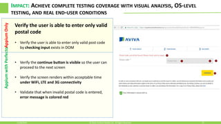 AppiumwithPerfectoAppiumOnly IMPACT: ACHIEVE COMPLETE TESTING COVERAGE WITH VISUAL ANALYSIS, OS-LEVEL
TESTING, AND REAL END-USER CONDITIONS
11/30/2016 21© 2016, Perfecto Mobile Ltd. All Rights Reserved.
Verify the user is able to enter only valid
postal code
• Verify the user is able to enter only valid post code
by checking input exists in DOM
• Verify the continue button is visible so the user can
proceed to the next screen
• Verify the screen renders within acceptable time
under WiFi, LTE and 3G connectivity
• Validate that when invalid postal code is entered,
error message is colored red
 