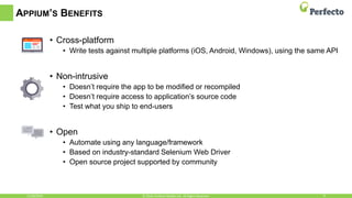 APPIUM’S BENEFITS
• Cross-platform
• Write tests against multiple platforms (iOS, Android, Windows), using the same API
• Non-intrusive
• Doesn’t require the app to be modified or recompiled
• Doesn’t require access to application’s source code
• Test what you ship to end-users
• Open
• Automate using any language/framework
• Based on industry-standard Selenium Web Driver
• Open source project supported by community
11/30/2016 8© 2016, Perfecto Mobile Ltd. All Rights Reserved.
 
