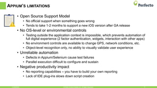 APPIUM’S LIMITATIONS
• Open Source Support Model
• No official support when something goes wrong
• Tends to take 1-2 months to support a new iOS version after GA release
• No OS-level or environmental controls
• Testing outside the application context is impossible, which prevents automation of
full digital experience (2 factor authentication, widgets, interaction with other apps)
• No environment controls are available to change GPS, network conditions, etc.
• Object-level recognition only, no ability to visually validate user experience
• Unreliable automation
• Defects in Appium/Selenium cause test failures
• Parallel execution difficult to configure and sustain
• Negative productivity impact
• No reporting capabilities – you have to build your own reporting
• Lack of IDE plug-ins slows down script creation
11/30/2016 9© 2016, Perfecto Mobile Ltd. All Rights Reserved.
 