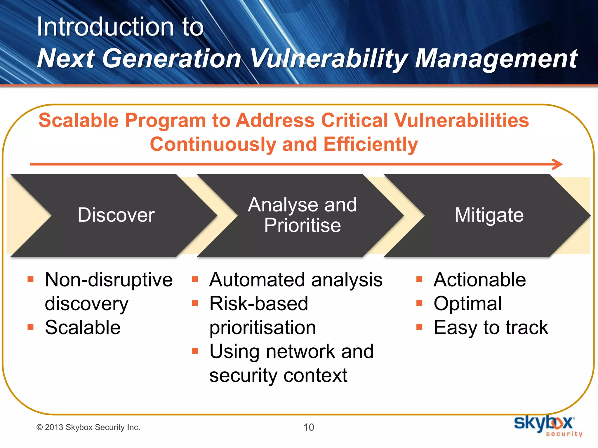 © 2013 Skybox Security Inc. 10
Discover
Analyse and
Prioritise
Mitigate
Introduction to
Next Generation Vulnerability Management
 Non-disruptive
discovery
 Scalable
 Automated analysis
 Risk-based
prioritisation
 Using network and
security context
 Actionable
 Optimal
 Easy to track
Scalable Program to Address Critical Vulnerabilities
Continuously and Efficiently
 