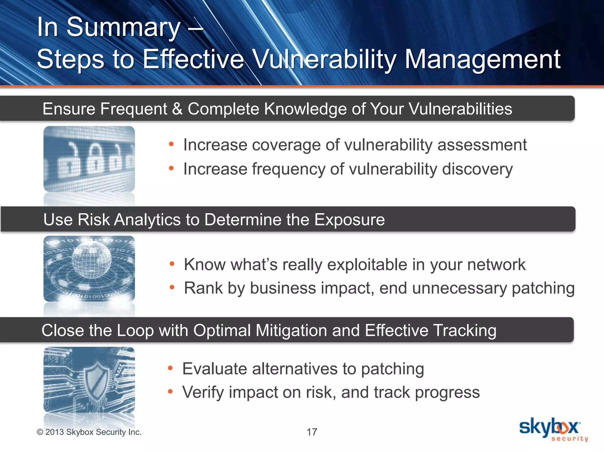 © 2013 Skybox Security Inc. 17
In Summary –
Steps to Effective Vulnerability Management
• Know what’s really exploitable in your network
• Rank by business impact, end unnecessary patching
• Increase coverage of vulnerability assessment
• Increase frequency of vulnerability discovery
Ensure Frequent & Complete Knowledge of Your Vulnerabilities
• Evaluate alternatives to patching
• Verify impact on risk, and track progress
Close the Loop with Optimal Mitigation and Effective Tracking
Use Risk Analytics to Determine the Exposure
 