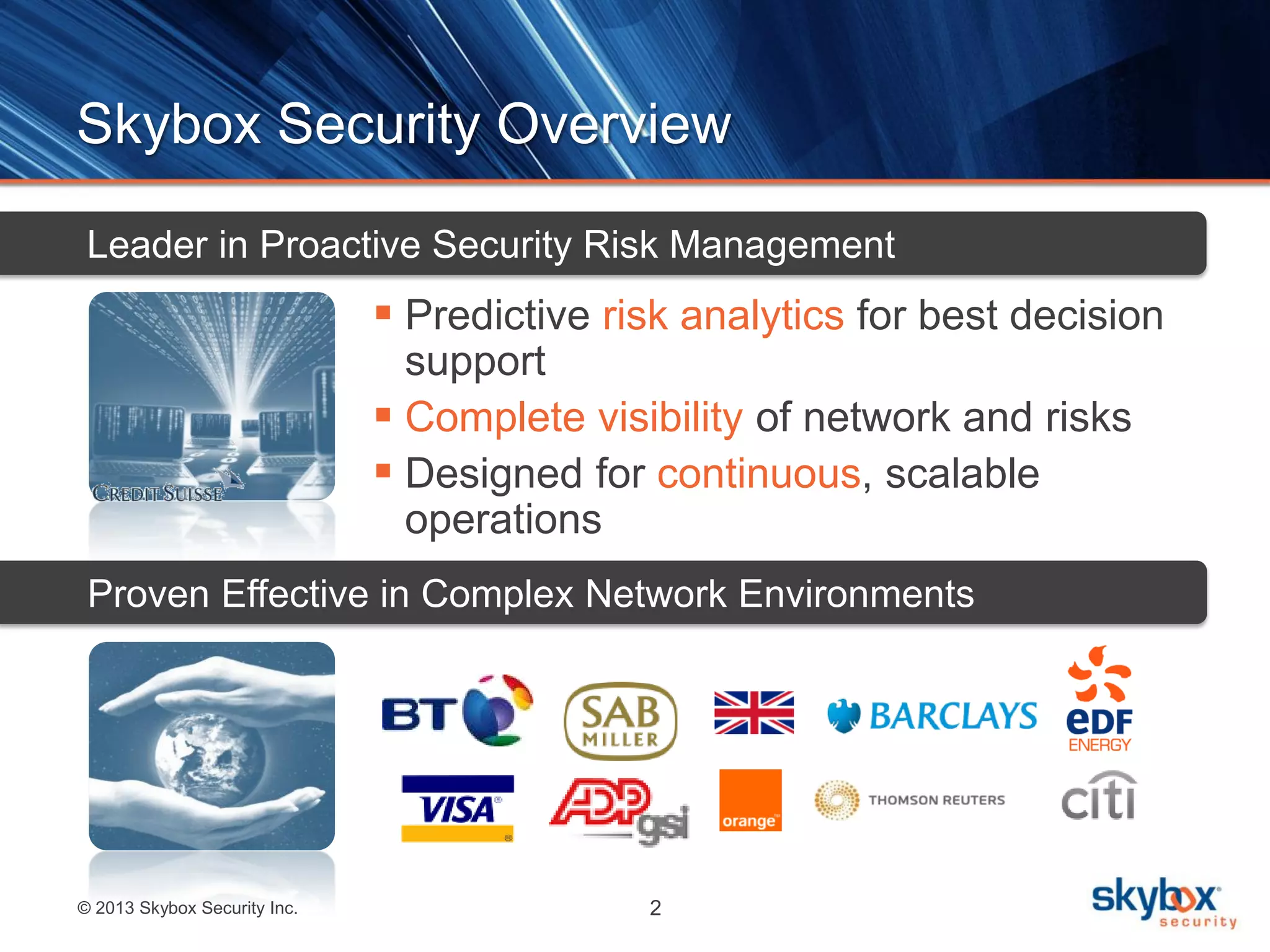 © 2013 Skybox Security Inc. 2
Skybox Security Overview
 Predictive risk analytics for best decision
support
 Complete visibility of network and risks
 Designed for continuous, scalable
operations
Leader in Proactive Security Risk Management
Proven Effective in Complex Network Environments
 
