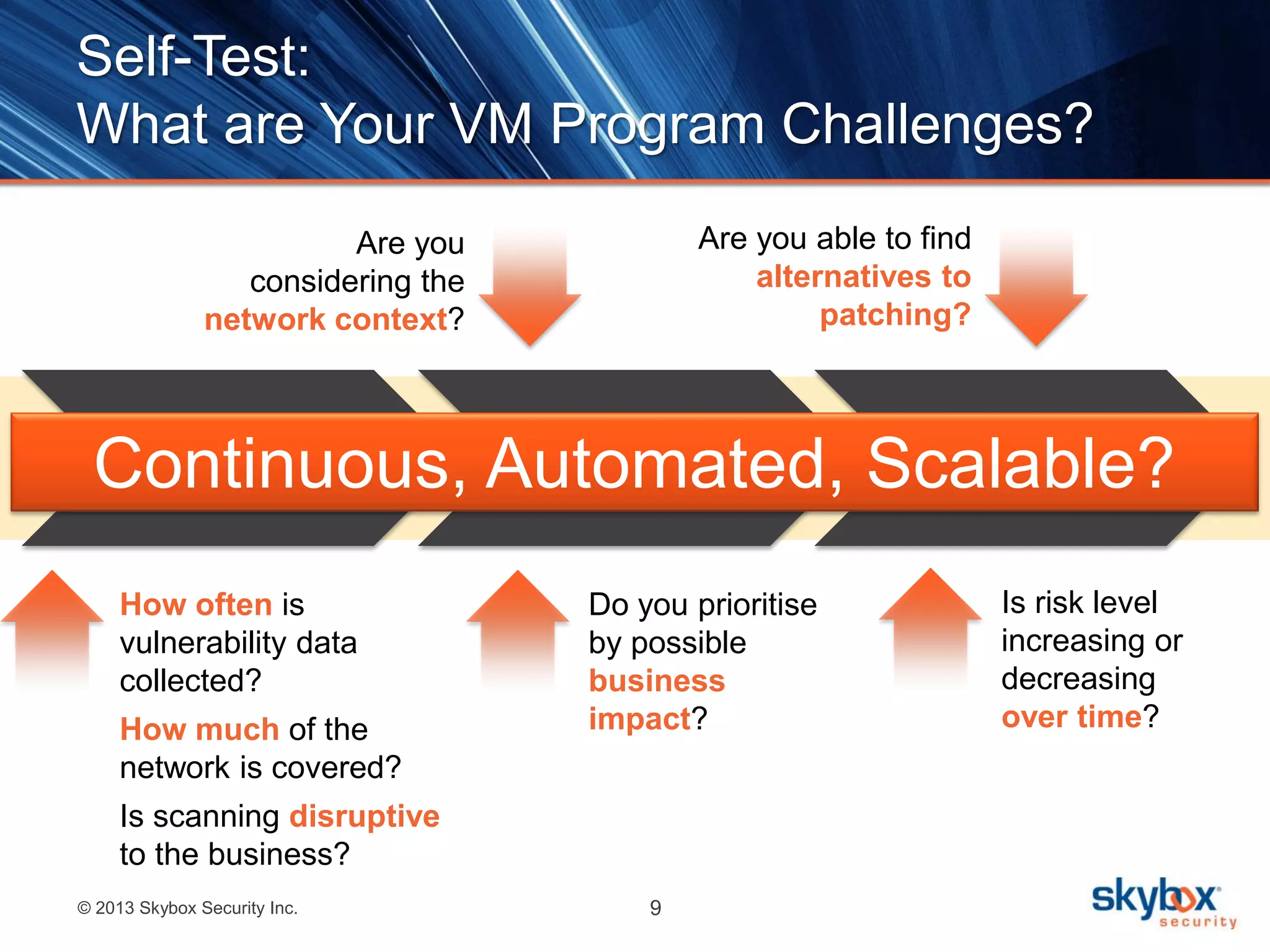 © 2013 Skybox Security Inc. 9
Self-Test:
What are Your VM Program Challenges?
Discover
Analyse and
Prioritise
Mitigate
How often is
vulnerability data
collected?
How much of the
network is covered?
Is scanning disruptive
to the business?
Are you able to find
alternatives to
patching?
Do you prioritise
by possible
business
impact?
Are you
considering the
network context?
Is risk level
increasing or
decreasing
over time?
Continuous, Automated, Scalable?
 