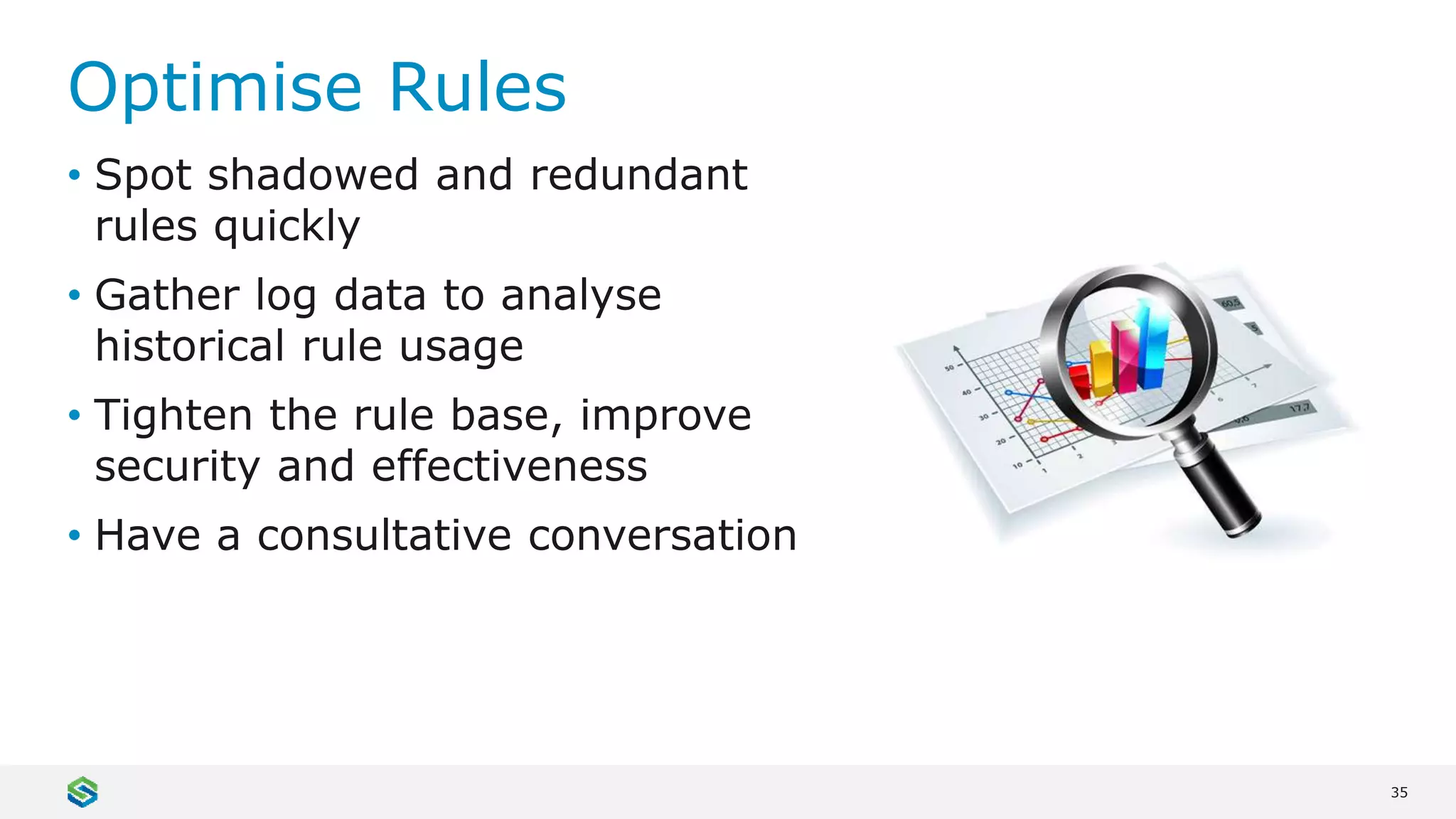 35
Optimise Rules
• Spot shadowed and redundant
rules quickly
• Gather log data to analyse
historical rule usage
• Tighten the rule base, improve
security and effectiveness
• Have a consultative conversation
 